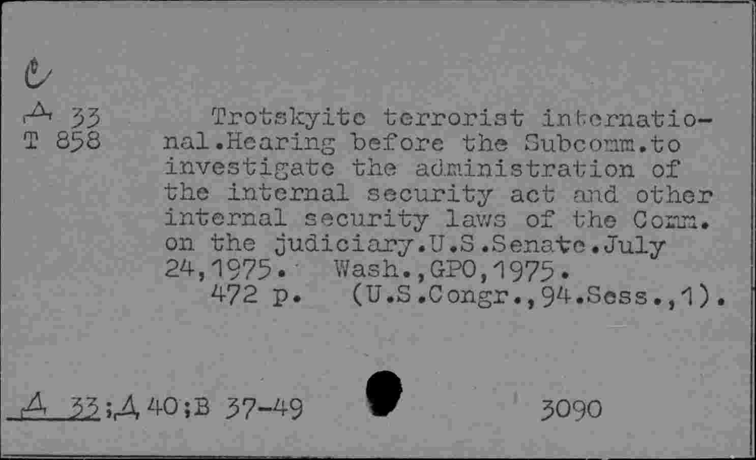 ﻿,-A, T 858
Trotskyite terrorist international.Hearing before the Subconm.to investigate the administration of the internal security act and other internal security laws of the Comm, on the judiciary.U.S.Senate.July 24,1975. Wash.,GPO,1975.
472 p. (U.S.Congr.,94.Sess.,1).
A 33U40;B 37-49
3090